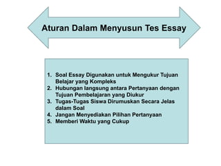 1. Soal Essay Digunakan untuk Mengukur Tujuan
Belajar yang Kompleks
2. Hubungan langsung antara Pertanyaan dengan
Tujuan Pembelajaran yang Diukur
3. Tugas-Tugas Siswa Dirumuskan Secara Jelas
dalam Soal
4. Jangan Menyediakan Pilihan Pertanyaan
5. Memberi Waktu yang Cukup
Aturan Dalam Menyusun Tes Essay
 
