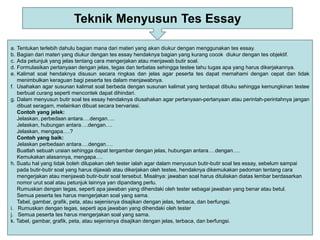Teknik Menyusun Tes Essay
a. Tentukan terlebih dahulu bagian mana dari materi yang akan diukur dengan menggunakan tes essay.
b. Bagian dari materi yang diukur dengan tes essay hendaknya bagian yang kurang cocok diukur dengan tes objektif.
c. Ada petunjuk yang jelas tentang cara mengerjakan atau menjawab butir soal.
d. Formulasikan pertanyaan dengan jelas, tegas dan terbatas sehingga testee tahu tugas apa yang harus dikerjakannya.
e. Kalimat soal hendaknya disusun secara ringkas dan jelas agar peserta tes dapat memahami dengan cepat dan tidak
menimbulkan keraguan bagi peserta tes dalam menjawabnya.
f. Usahakan agar susunan kalimat soal berbeda dengan susunan kalimat yang terdapat dibuku sehingga kemungkinan testee
berbuat curang seperti mencontek dapat dihindari.
g. Dalam menyusun butir soal tes essay hendaknya diusahakan agar pertanyaan-pertanyaan atau perintah-perintahnya jangan
dibuat seragam, melainkan dibuat secara bervariasi.
Contoh yang jelek:
Jelaskan, perbedaan antara….dengan….
Jelaskan, hubungan antara….dengan….
Jelaskan, mengapa….?
Contoh yang baik:
Jelaskan perbedaan antara….dengan….
Buatlah sebuah uraian sehingga dapat tergambar dengan jelas, hubungan antara….dengan….
Kemukakan alasannya, mengapa….
h. Suatu hal yang tidak boleh dilupakan oleh tester ialah agar dalam menyusun butir-butir soal tes essay, sebelum sampai
pada butir-butir soal yang harus dijawab atau dikerjakan oleh testee, hendaknya dikemukakan pedoman tentang cara
mengerjakan atau menjawab butir-butir soal tersebut. Misalnya: jawaban soal harus dituliskan diatas lembar berdasarkan
nomor urut soal atau petunjuk lainnya yan dipandang perlu.
Rumuskan dengan tegas, seperti apa jawaban yang dihendaki oleh tester sebagai jawaban yang benar atau betul.
Semua peserta tes harus mengerjakan soal yang sama.
Tabel, gambar, grafik, peta, atau sejenisnya disajikan dengan jelas, terbaca, dan berfungsi.
i. Rumuskan dengan tegas, seperti apa jawaban yang dihendaki oleh tester
j. Semua peserta tes harus mengerjakan soal yang sama.
k. Tabel, gambar, grafik, peta, atau sejenisnya disajikan dengan jelas, terbaca, dan berfungsi.
 