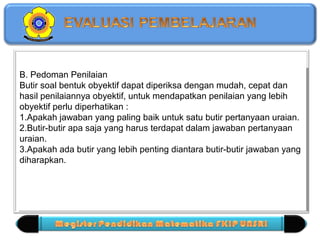 B. Pedoman Penilaian 
Butir soal bentuk obyektif dapat diperiksa dengan mudah, cepat dan 
hasil penilaiannya obyektif, untuk mendapatkan penilaian yang lebih 
obyektif perlu diperhatikan : 
1.Apakah jawaban yang paling baik untuk satu butir pertanyaan uraian. 
2.Butir-butir apa saja yang harus terdapat dalam jawaban pertanyaan 
uraian. 
3.Apakah ada butir yang lebih penting diantara butir-butir jawaban yang 
diharapkan. 
B. Pedoman Penilaian 
Butir soal bentuk obyektif dapat diperiksa dengan mudah, cepat dan 
hasil penilaiannya obyektif, untuk mendapatkan penilaian yang lebih 
obyektif perlu diperhatikan : 
1.Apakah jawaban yang paling baik untuk satu butir pertanyaan uraian. 
2.Butir-butir apa saja yang harus terdapat dalam jawaban pertanyaan 
uraian. 
3.Apakah ada butir yang lebih penting diantara butir-butir jawaban yang 
diharapkan. 
