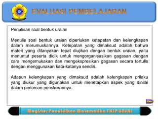 Penulisan soal bentuk uraian 
Menulis soal bentuk uraian diperlukan ketepatan dan kelengkapan 
dalam merumuskannya. Ketepatan yang dimaksud adalah bahwa 
materi yang ditanyakan tepat diujikan dengan bentuk uraian, yaitu 
menuntut peserta didik untuk mengorganisasikan gagasan dengan 
cara mengemukakan dan mengekspresikan gagasan secara tertulis 
dengan menggunakan kata-katanya sendiri. 
Adapun kelengkapan yang dimaksud adalah kelengkapan prilaku 
yang diukur yang digunakan untuk menetapkan aspek yang dinilai 
dalam pedoman penskorannya. 
 