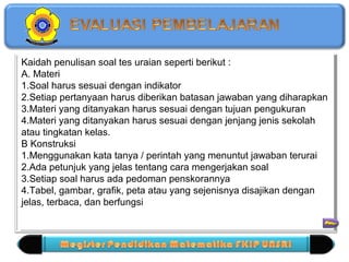 Kaidah penulisan soal tes uraian seperti berikut : 
A. Materi 
1.Soal harus sesuai dengan indikator 
2.Setiap pertanyaan harus diberikan batasan jawaban yang diharapkan 
3.Materi yang ditanyakan harus sesuai dengan tujuan pengukuran 
4.Materi yang ditanyakan harus sesuai dengan jenjang jenis sekolah 
atau tingkatan kelas. 
B Konstruksi 
1.Menggunakan kata tanya / perintah yang menuntut jawaban terurai 
2.Ada petunjuk yang jelas tentang cara mengerjakan soal 
3.Setiap soal harus ada pedoman penskorannya 
4.Tabel, gambar, grafik, peta atau yang sejenisnya disajikan dengan 
jelas, terbaca, dan berfungsi 
Kaidah penulisan soal tes uraian seperti berikut : 
A. Materi 
1.Soal harus sesuai dengan indikator 
2.Setiap pertanyaan harus diberikan batasan jawaban yang diharapkan 
3.Materi yang ditanyakan harus sesuai dengan tujuan pengukuran 
4.Materi yang ditanyakan harus sesuai dengan jenjang jenis sekolah 
atau tingkatan kelas. 
B Konstruksi 
1.Menggunakan kata tanya / perintah yang menuntut jawaban terurai 
2.Ada petunjuk yang jelas tentang cara mengerjakan soal 
3.Setiap soal harus ada pedoman penskorannya 
4.Tabel, gambar, grafik, peta atau yang sejenisnya disajikan dengan 
jelas, terbaca, dan berfungsi 
 