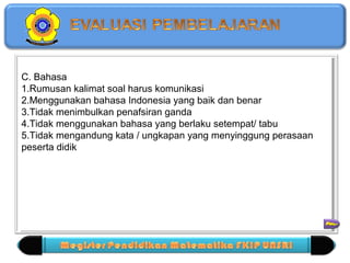 C. Bahasa 
1.Rumusan kalimat soal harus komunikasi 
2.Menggunakan bahasa Indonesia yang baik dan benar 
3.Tidak menimbulkan penafsiran ganda 
4.Tidak menggunakan bahasa yang berlaku setempat/ tabu 
5.Tidak mengandung kata / ungkapan yang menyinggung perasaan 
peserta didik 
C. Bahasa 
1.Rumusan kalimat soal harus komunikasi 
2.Menggunakan bahasa Indonesia yang baik dan benar 
3.Tidak menimbulkan penafsiran ganda 
4.Tidak menggunakan bahasa yang berlaku setempat/ tabu 
5.Tidak mengandung kata / ungkapan yang menyinggung perasaan 
peserta didik 
= 12 Macam 
 