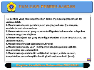 Hal penting yang harus diperhatikan dalam membuat perencanaan tes 
uraian adalah: 
1.Menentukan tujuan pembelajaran yang ingin diukur (penerapan, 
analisis,sintesis atau evaluasi. 
2.Menentukan sampel yang representatif (pokok bahasan dan sub pokok 
bahasan yang akan diujikan. 
3.Menentukan jenis tes yang akan digunakan (tes uraian terbatas atau tes 
uraian terbuka) . 
4.Menentukan tingkat kesukaran butir soal. 
5.Menentukan waktu ujian (mempertimbangkan jumlah soal dan 
kompleksitas proses berpikir). 
6.Menentukan jumlah butir soal (terkait dengan jenis tes uraian, 
kompleksitas proses berpikir dan tingkat kesukaran butir (soal). 
Hal penting yang harus diperhatikan dalam membuat perencanaan tes 
uraian adalah: 
1.Menentukan tujuan pembelajaran yang ingin diukur (penerapan, 
analisis,sintesis atau evaluasi. 
2.Menentukan sampel yang representatif (pokok bahasan dan sub pokok 
bahasan yang akan diujikan. 
3.Menentukan jenis tes yang akan digunakan (tes uraian terbatas atau tes 
uraian terbuka) . 
4.Menentukan tingkat kesukaran butir soal. 
5.Menentukan waktu ujian (mempertimbangkan jumlah soal dan 
kompleksitas proses berpikir). 
6.Menentukan jumlah butir soal (terkait dengan jenis tes uraian, 
kompleksitas proses berpikir dan tingkat kesukaran butir (soal). 
 
