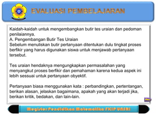 Kaidah-kaidah untuk mengembangkan butir tes uraian dan pedoman 
penilaiannya. 
A. Pengembangan Butir Tes Uraian 
Sebelum menuliskan butir pertanyaan ditentukan dulu tingkat proses 
berfikir yang harus digunakan siswa untuk menjawab pertanyaan 
tersebut. 
Tes uraian hendaknya mengungkapkan permasalahan yang 
menyangkut proses berfikir dan pemahaman karena kedua aspek ini 
lebih sessuai untuk pertanyaan obyektif. 
Pertanyaan biasa menggunakan kata : perbandingkan, pertentangan, 
berikan alasan, jelaskan bagaimana, apakah yang akan terjadi jika, 
berikan kritik, bedakan, dan lain-lain. 
Kaidah-kaidah untuk mengembangkan butir tes uraian dan pedoman 
penilaiannya. 
A. Pengembangan Butir Tes Uraian 
Sebelum menuliskan butir pertanyaan ditentukan dulu tingkat proses 
berfikir yang harus digunakan siswa untuk menjawab pertanyaan 
tersebut. 
Tes uraian hendaknya mengungkapkan permasalahan yang 
menyangkut proses berfikir dan pemahaman karena kedua aspek ini 
lebih sessuai untuk pertanyaan obyektif. 
= 
Pertanyaan biasa menggunakan kata : perbandingkan, pertentangan, 
berikan alasan, jelaskan bagaimana, apakah yang akan terjadi jika, 
berikan kritik, bedakan, dan lain-lain. 
 
