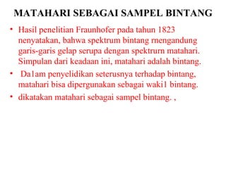 MATAHARI SEBAGAI SAMPEL BINTANG
• Hasil penelitian Fraunhofer pada tahun 1823
  nenyatakan, bahwa spektrum bintang rnengandung
  garis-garis gelap serupa dengan spektrurn matahari.
  Simpulan dari keadaan ini, matahari adalah bintang.
• Da1am penyelidikan seterusnya terhadap bintang,
  matahari bisa dipergunakan sebagai waki1 bintang.
• dikatakan matahari sebagai sampel bintang. ,
 