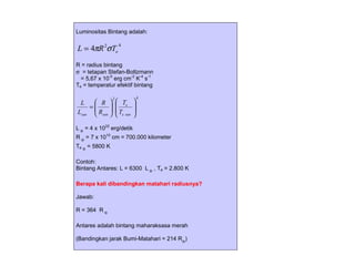 Luminositas Bintang adalah:


L = 4πR 2σTe
                     4



R = radius bintang
σ = tetapan Stefan-Boltzmann
  = 5,67 x 10-5 erg cm-2 K-4 s-1
Te = temperatur efektif bintang

                2                 4
 L    R            Te      
    =                      
Lsun  Rsun 
           
                    T
                     e sun
                              
                              

L  = 4 x 1033 erg/detik
R  = 7 x 1010 cm = 700.000 kilometer
Te  = 5800 K

Contoh:
Bintang Antares: L = 6300 L  , Te = 2.800 K

Berapa kali dibandingkan matahari radiusnya?

Jawab:

R = 364 R 

Antares adalah bintang maharaksasa merah

(Bandingkan jarak Bumi-Matahari = 214 R)
 
