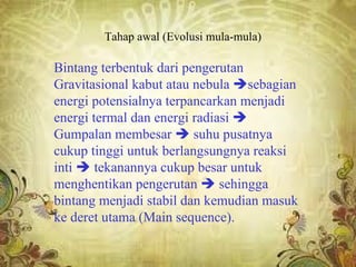 Tahap awal (Evolusi mula-mula)

Bintang terbentuk dari pengerutan
Gravitasional kabut atau nebula sebagian
energi potensialnya terpancarkan menjadi
energi termal dan energi radiasi 
Gumpalan membesar  suhu pusatnya
cukup tinggi untuk berlangsungnya reaksi
inti  tekanannya cukup besar untuk
menghentikan pengerutan  sehingga
bintang menjadi stabil dan kemudian masuk
ke deret utama (Main sequence).
 