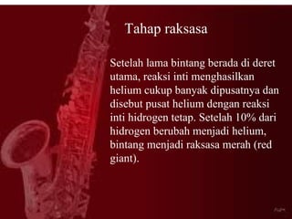 Tahap raksasa

Setelah lama bintang berada di deret
utama, reaksi inti menghasilkan
helium cukup banyak dipusatnya dan
disebut pusat helium dengan reaksi
inti hidrogen tetap. Setelah 10% dari
hidrogen berubah menjadi helium,
bintang menjadi raksasa merah (red
giant).
 