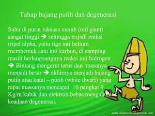 Tahap bajang putih dan degenerasi

Suhu di pusat raksasa merah (red giant)
sangat tinggi  sehingga terjadi reaksi
tripel alpha, yaitu tiga inti helium
rnembentuk satu inti karbon, di samping
masih berlangsungnya reaksi inti hidrogen
 Bintang mengerut terus dan masanya
menjadi besar  akhirnya menjadi bajang
putih atau katai – putih (white dwarf) yang
rapat massanya mencapai 10 pangkat 9
Kg/m kubik dan elektron bebas mengalami
keadaan degenerasi.
 