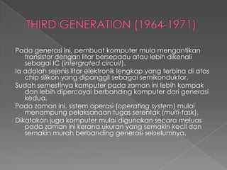 Pada generasi ini, pembuat komputer mula mengantikan
   transistor dengan litar bersepadu atau lebih dikenali
   sebagai IC (intergrated circuit).
Ia adalah sejenis litar elektronik lengkap yang terbina di atas
   chip silikon yang dipanggil sebagai semikonduktor.
Sudah semestinya komputer pada zaman ini lebih kompak
   dan lebih dipercayai berbanding komputer dari generasi
   kedua.
Pada zaman ini, sistem operasi (operating system) mulai
   menampung pelaksanaan tugas serentak (multi-task).
Dikatakan juga komputer mulai digunakan secara meluas
   pada zaman ini kerana ukuran yang semakin kecil dan
   semakin murah berbanding generasi sebelumnya.
 
