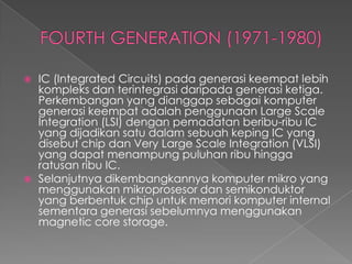    IC (Integrated Circuits) pada generasi keempat lebih
    kompleks dan terintegrasi daripada generasi ketiga.
    Perkembangan yang dianggap sebagai komputer
    generasi keempat adalah penggunaan Large Scale
    Integration (LSI) dengan pemadatan beribu-ribu IC
    yang dijadikan satu dalam sebuah keping IC yang
    disebut chip dan Very Large Scale Integration (VLSI)
    yang dapat menampung puluhan ribu hingga
    ratusan ribu IC.
   Selanjutnya dikembangkannya komputer mikro yang
    menggunakan mikroprosesor dan semikonduktor
    yang berbentuk chip untuk memori komputer internal
    sementara generasi sebelumnya menggunakan
    magnetic core storage.
 