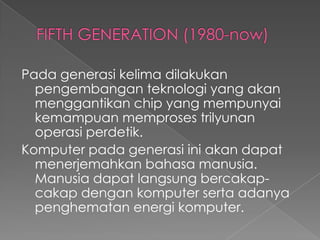 Pada generasi kelima dilakukan
  pengembangan teknologi yang akan
  menggantikan chip yang mempunyai
  kemampuan memproses trilyunan
  operasi perdetik.
Komputer pada generasi ini akan dapat
  menerjemahkan bahasa manusia.
  Manusia dapat langsung bercakap-
  cakap dengan komputer serta adanya
  penghematan energi komputer.
 