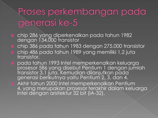    chip 286 yang diperkenalkan pada tahun 1982
    dengan 134.000 transistor
   chip 386 pada tahun 1983 dengan 275.000 transistor
   chip 486 pada tahun 1989 yang memiliki 1,2 juta
    transistor.
   pada tahun 1993 Intel memperkenalkan keluarga
    prosesor 586 yang disebut Pentium 1 dengan jumlah
    transistor 3,1 juta. Kemudian dilanjutkan pada
    generasi berikutnya yaitu Pentium 2, 3, dan 4.
   Akhir tahun 2000 Intel memperkenalkan Pentium
    4, yang merupakan prosesor terakhir dalam keluarga
    Intel dengan arsitektur 32 bit (IA-32).
 