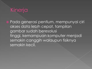    Pada generasi pentium, mempunyai ciri
    akses data lebih cepat, tampilan
    gambar sudah beresolusi
    tinggi, kemampuan komputer menjadi
    semakin canggih walaupun fisiknya
    semakin kecil.
 