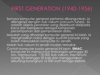 Semasa komputer generasi pertama dibangunkan, ia
  dilengkapi dengan tiub vakum (vacuum tubes). Ia
  adalah sejenis peratalan yang diperbuat daripada
  kaca dan beroperasi sebagai komponen
  penyimpanan dan pemprosesan data.
Masalah yang dihadapi komputer generasi ini ialah, ia
  menghasilkan haba dengan kuantiti banyak yang
  boleh merosakkan komputer itu sendiri.
Malah tiub vakum ini sendiri mudah terbakar.
Contoh komputer pada generasi ini ialah, ENIAC.
  Komputer ini mempunyai timbangan sehingga 30
  ton, mempunyai ~18 000 tiub vakum, memenuhi
  ruang 30 sehingga 50 kaki dan menggunakan
  sekurang-kurangnya 16 000 watt tenaga elektrik.
 