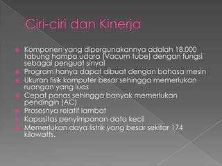    Komponen yang dipergunakannya adalah 18.000
    tabung hampa udara (Vacum tube) dengan fungsi
    sebagai penguat sinyal
   Program hanya dapat dibuat dengan bahasa mesin
   Ukuran fisik komputer besar sehingga memerlukan
    ruangan yang luas
   Cepat panas sehingga banyak memerlukan
    pendingin (AC)
   Prosesnya relatif lambat
   Kapasitas penyimpanan data kecil
   Memerlukan daya listrik yang besar sekitar 174
    kilowatts.
 