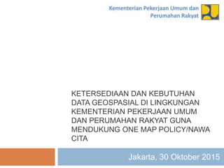KETERSEDIAAN DAN KEBUTUHAN
DATA GEOSPASIAL DI LINGKUNGAN
KEMENTERIAN PEKERJAAN UMUM
DAN PERUMAHAN RAKYAT GUNA
MENDUKUNG ONE MAP POLICY/NAWA
CITA
Jakarta, 30 Oktober 2015
 