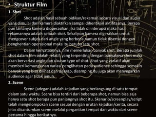 • Struktur Film 
1. Shot 
Shot adalah hasil sebuah bidikan/rekaman secara visual dan audio 
yang dimulai dari kamera diaktifkan sampai dihentikan aktifitasnya. Berapa 
pun lamanya kamera dioperasikan jika tidak di interupsi maka hasil 
rekamannya adalah sebuah shot. Sekalipun kamera digerakkan untuk 
mengcover subjek dari angle yang berbeda namun tidak disertai dengan 
penghentian operasional maka itu berupa satu shot. 
Dalam kenyataannya, film memerlukan banyak shot. Berapa jumlah 
shot dalam film adalah relatif, yang terpenting dengan banyaknya shot maka 
akan bervariasi angle dan ukuran type of shot. Shot yang variatif akan 
memberi kemungkinan variasi penglihatan pada audience sehingga semakin 
banyak yang bisa dilihat dan diserap, disamping itu juga akan menyegarkan 
audience agar tidak jenuh. 
2. Scene 
Scene (adegan) adalah kejadian yang berlangsung di satu tempat 
dalam satu waktu. Scene bisa terdiri dari beberapa shot, namun bisa saja 
hanya satu shot berapa pun panjangnya shot itu. Skenario/screenplay/script 
telah mengelompokan scene sesuai dengan urutan kejadian/cerita, secara 
jelas dicantumkan scene melalui pergantian tempat dan waktu dari scene 
pertama hingga berikutnya. 
 