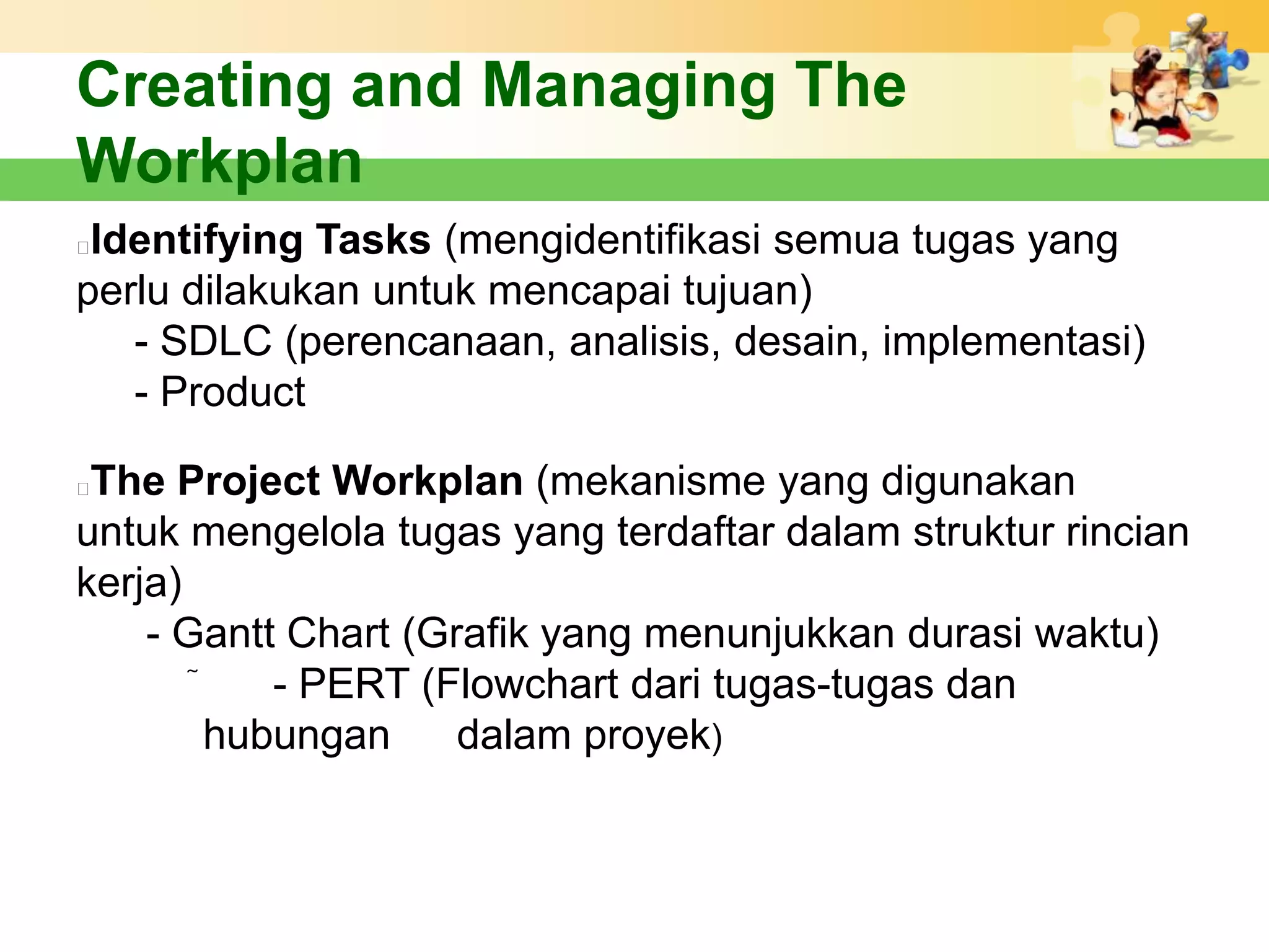 Creating and Managing The
Workplan
Identifying Tasks (mengidentifikasi semua tugas yang
perlu dilakukan untuk mencapai tujuan)
   - SDLC (perencanaan, analisis, desain, implementasi)
   - Product

The Project Workplan (mekanisme yang digunakan
untuk mengelola tugas yang terdaftar dalam struktur rincian
kerja)
    - Gantt Chart (Grafik yang menunjukkan durasi waktu)
           - PERT (Flowchart dari tugas-tugas dan
         hubungan    dalam proyek)
 