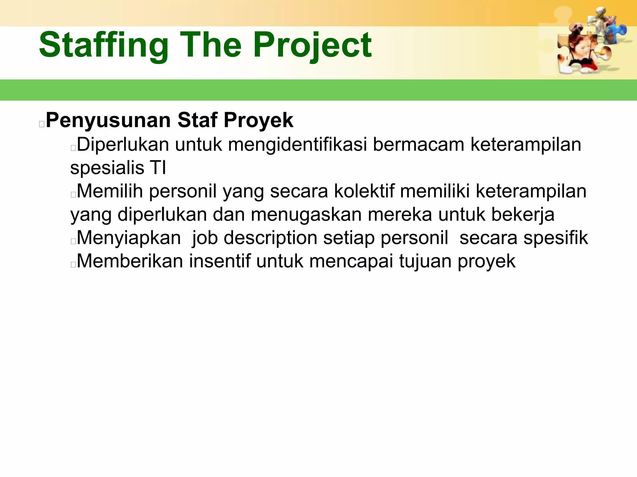 Staffing The Project
Penyusunan Staf Proyek


    Diperlukan untuk mengidentifikasi bermacam keterampilan
    spesialis TI
    Memilih personil yang secara kolektif memiliki keterampilan
    yang diperlukan dan menugaskan mereka untuk bekerja
    Menyiapkan job description setiap personil secara spesifik
    Memberikan insentif untuk mencapai tujuan proyek
 