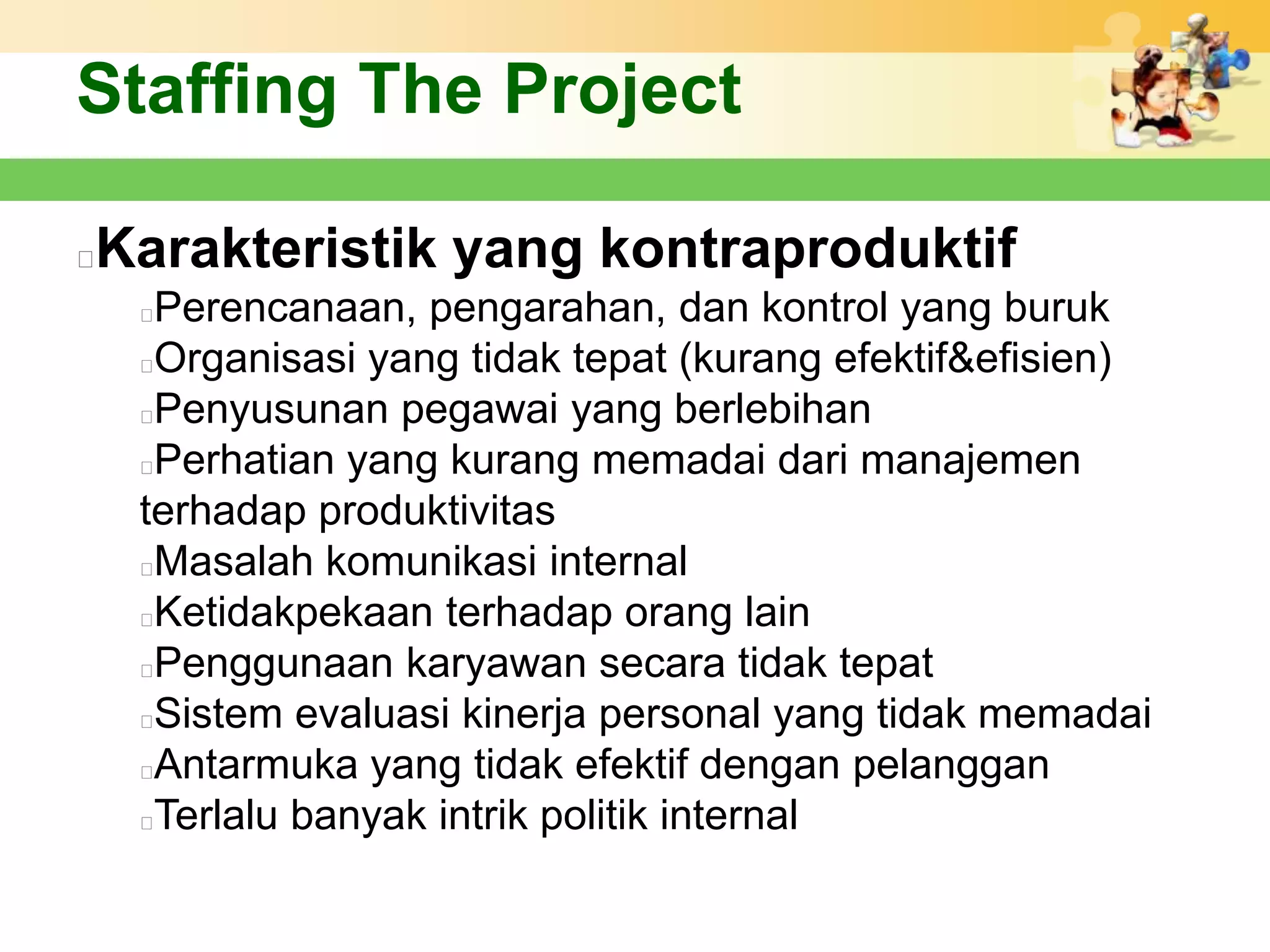 Staffing The Project

Karakteristik yang kontraproduktif


    Perencanaan, pengarahan, dan kontrol yang buruk
    Organisasi yang tidak tepat (kurang efektif&efisien)
    Penyusunan pegawai yang berlebihan
    Perhatian yang kurang memadai dari manajemen
    terhadap produktivitas
    Masalah komunikasi internal
    Ketidakpekaan terhadap orang lain
    Penggunaan karyawan secara tidak tepat
    Sistem evaluasi kinerja personal yang tidak memadai
    Antarmuka yang tidak efektif dengan pelanggan
    Terlalu banyak intrik politik internal
 
