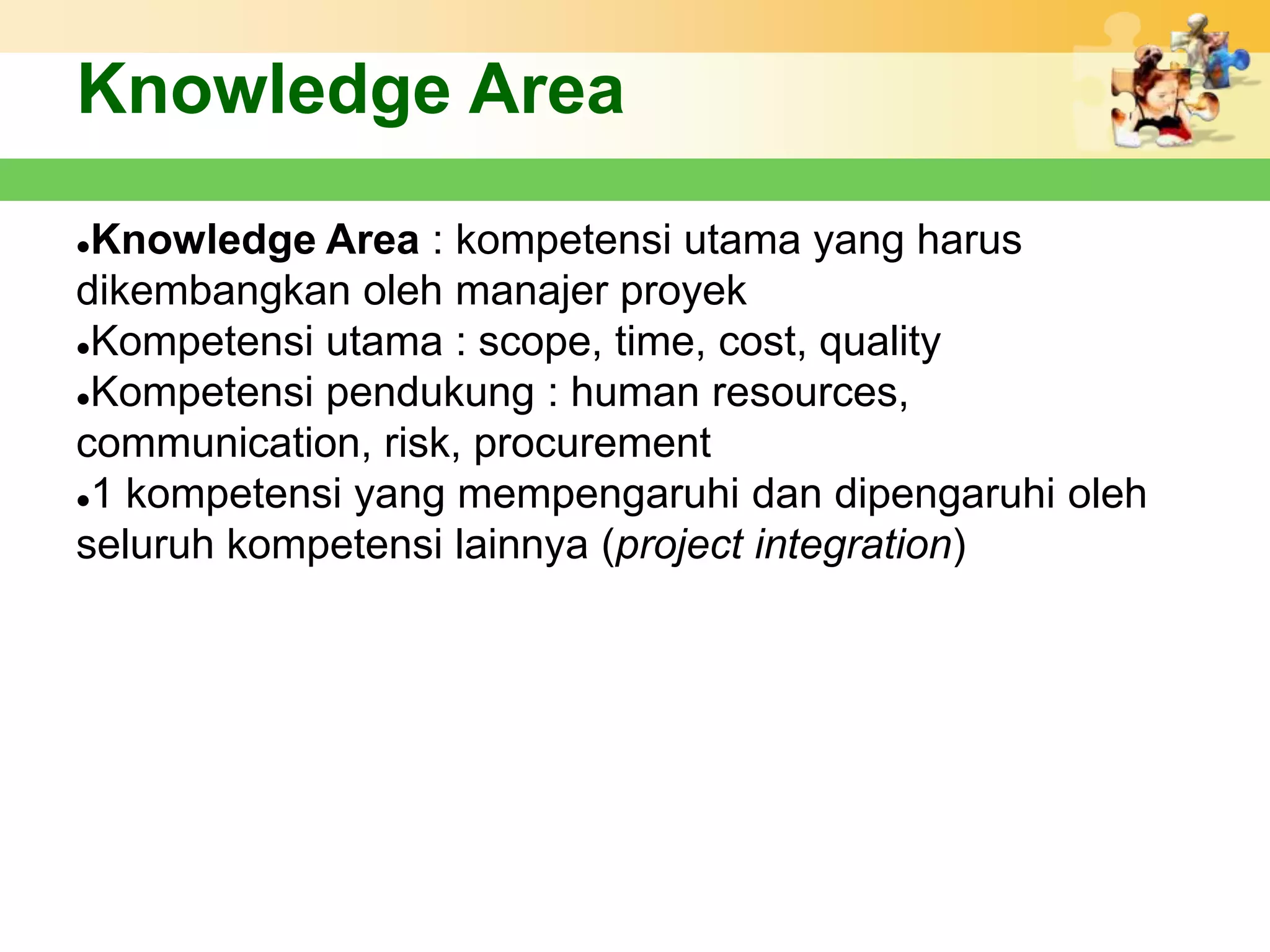 Knowledge Area
Knowledge Area : kompetensi utama yang harus
dikembangkan oleh manajer proyek
Kompetensi utama : scope, time, cost, quality

Kompetensi pendukung : human resources,

communication, risk, procurement
1 kompetensi yang mempengaruhi dan dipengaruhi oleh

seluruh kompetensi lainnya (project integration)
 