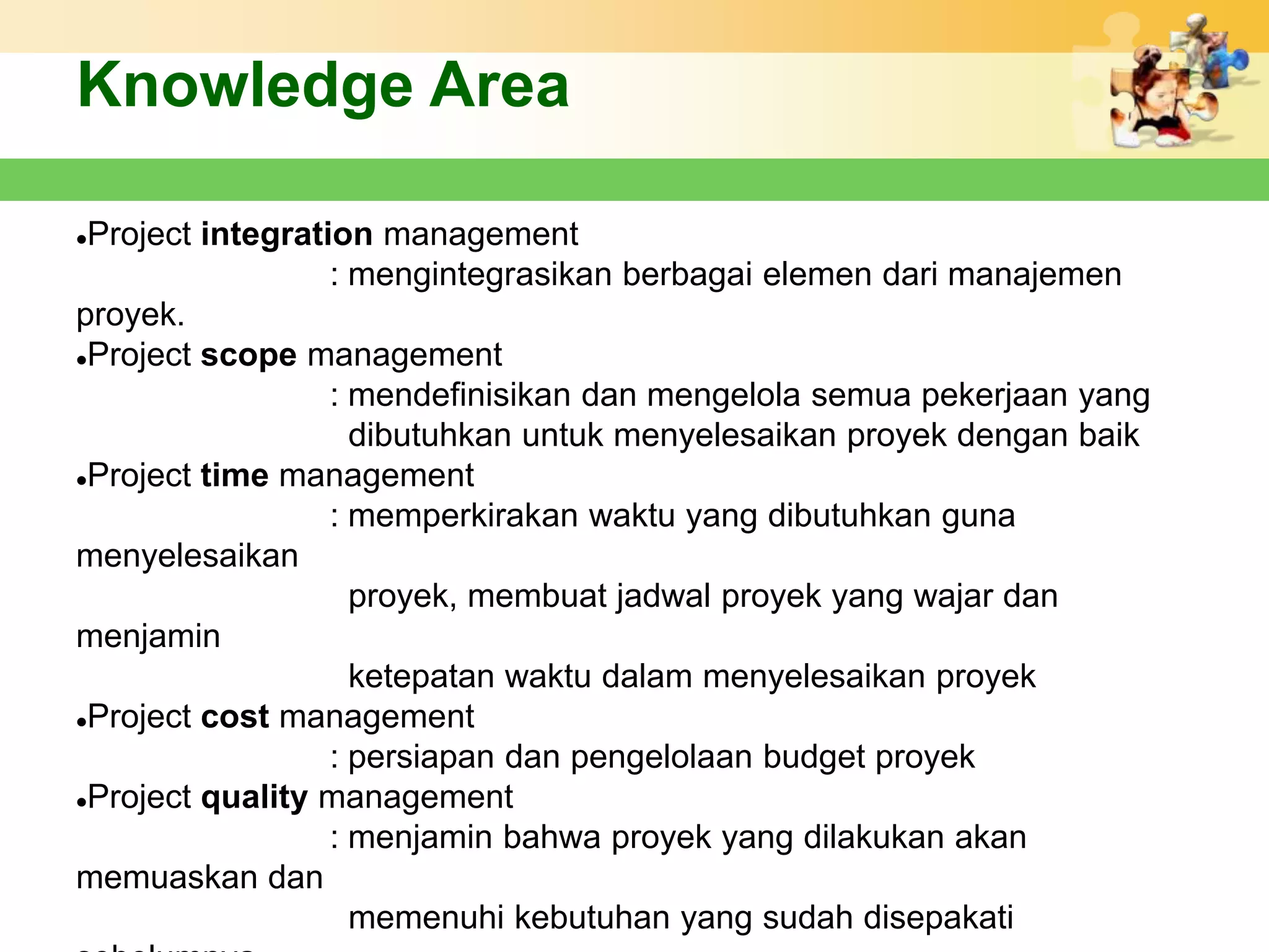 Knowledge Area

Project integration management
                  : mengintegrasikan berbagai elemen dari manajemen
proyek.
Project scope management

                  : mendefinisikan dan mengelola semua pekerjaan yang
                    dibutuhkan untuk menyelesaikan proyek dengan baik
Project time management

                  : memperkirakan waktu yang dibutuhkan guna
menyelesaikan
                    proyek, membuat jadwal proyek yang wajar dan
menjamin
                    ketepatan waktu dalam menyelesaikan proyek
Project cost management

                  : persiapan dan pengelolaan budget proyek
Project quality management

                  : menjamin bahwa proyek yang dilakukan akan
memuaskan dan
                    memenuhi kebutuhan yang sudah disepakati
 