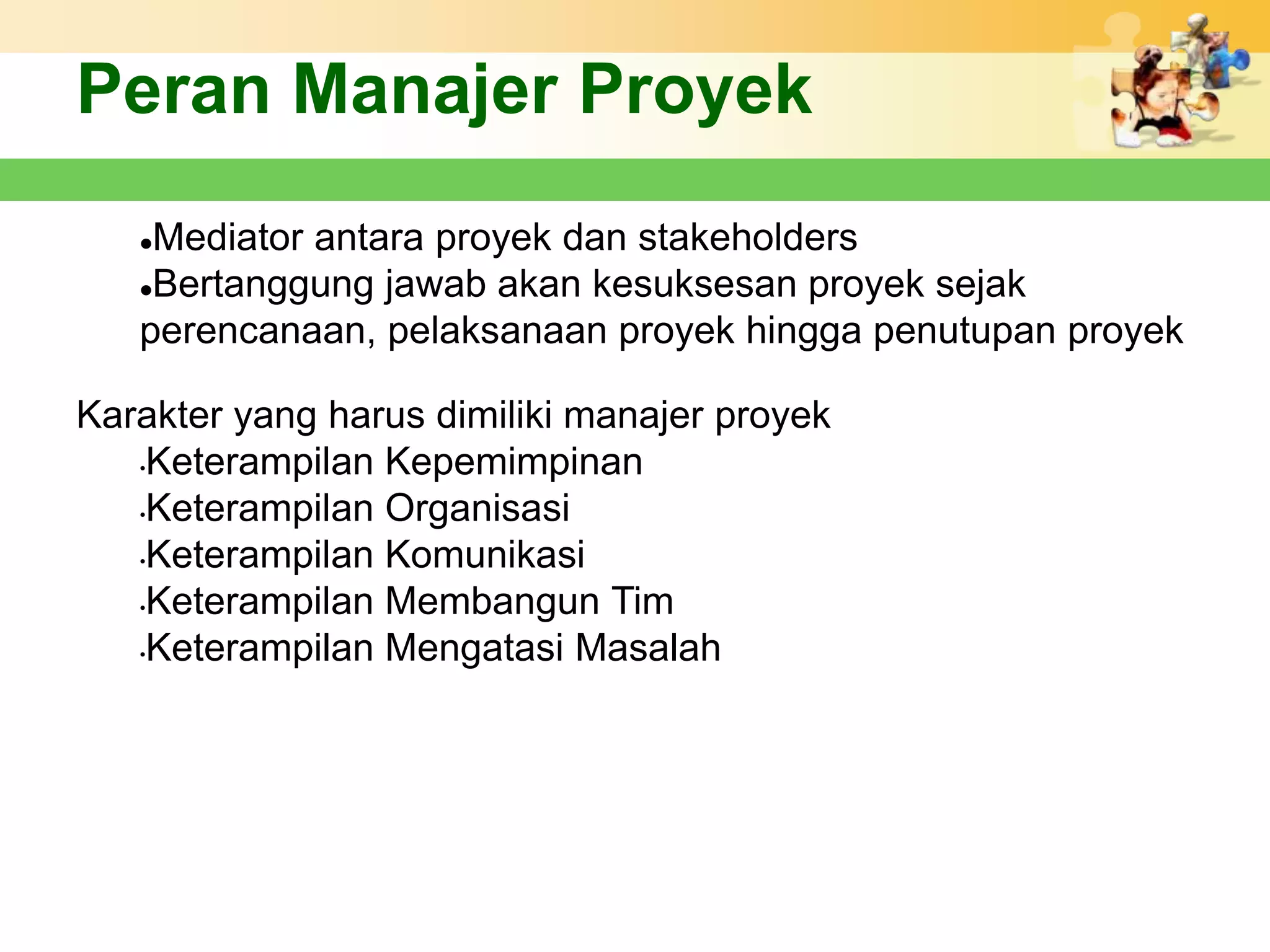 Peran Manajer Proyek
   Mediator antara proyek dan stakeholders
   Bertanggung jawab akan kesuksesan proyek sejak

   perencanaan, pelaksanaan proyek hingga penutupan proyek

Karakter yang harus dimiliki manajer proyek
   •Keterampilan Kepemimpinan

   •Keterampilan Organisasi

   •Keterampilan Komunikasi

   •Keterampilan Membangun Tim

   •Keterampilan Mengatasi Masalah
 