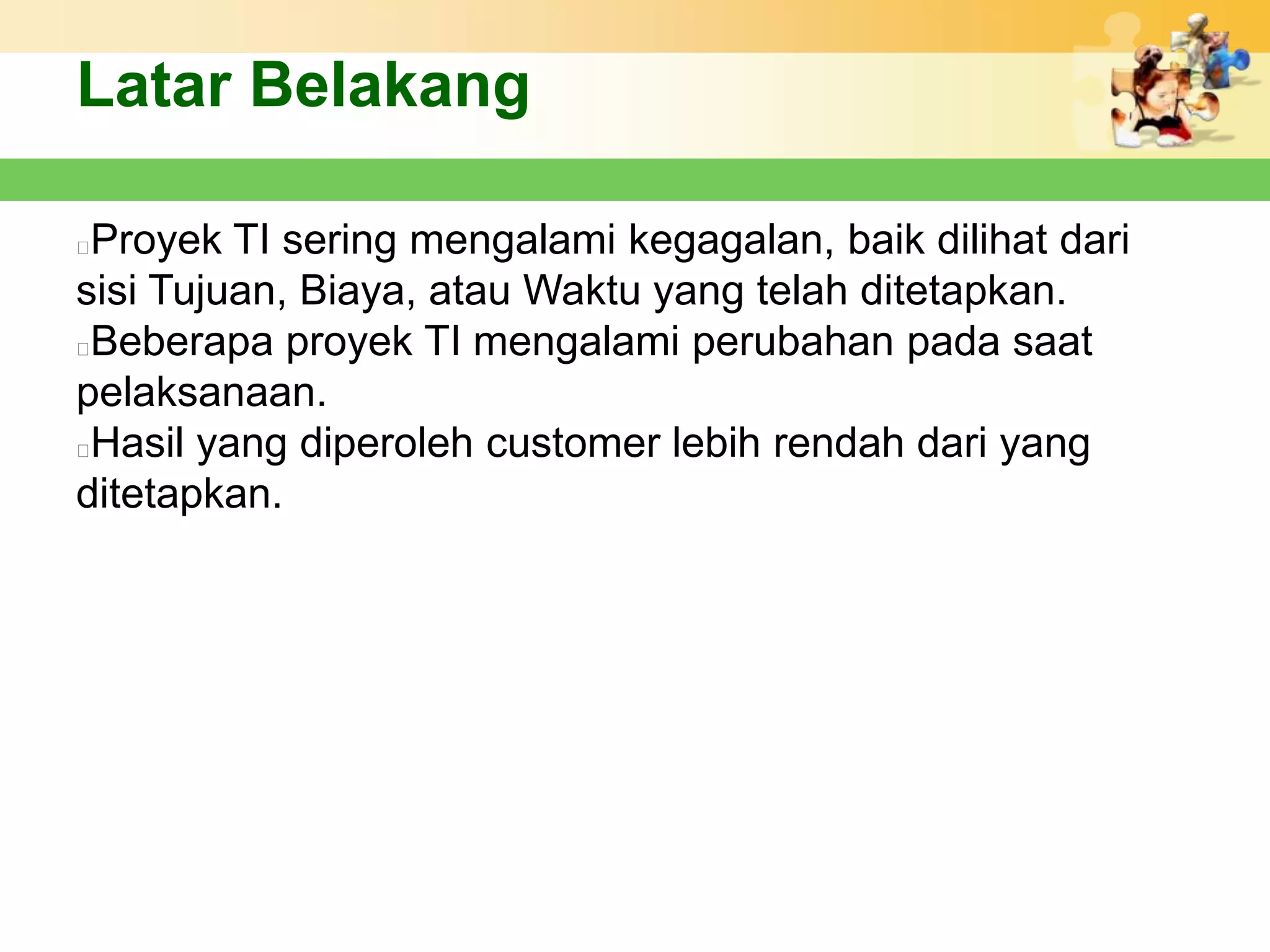 Latar Belakang

Proyek TI sering mengalami kegagalan, baik dilihat dari
sisi Tujuan, Biaya, atau Waktu yang telah ditetapkan.
Beberapa proyek TI mengalami perubahan pada saat
pelaksanaan.
Hasil yang diperoleh customer lebih rendah dari yang
ditetapkan.
 