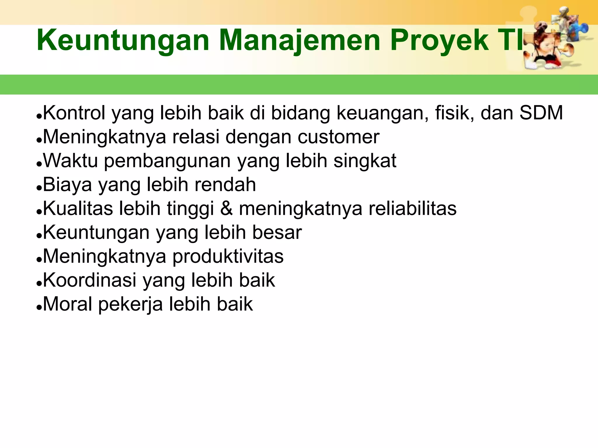 Keuntungan Manajemen Proyek TI

Kontrol yang lebih baik di bidang keuangan, fisik, dan SDM
Meningkatnya relasi dengan customer

Waktu pembangunan yang lebih singkat

Biaya yang lebih rendah

Kualitas lebih tinggi & meningkatnya reliabilitas

Keuntungan yang lebih besar

Meningkatnya produktivitas

Koordinasi yang lebih baik

Moral pekerja lebih baik
 
