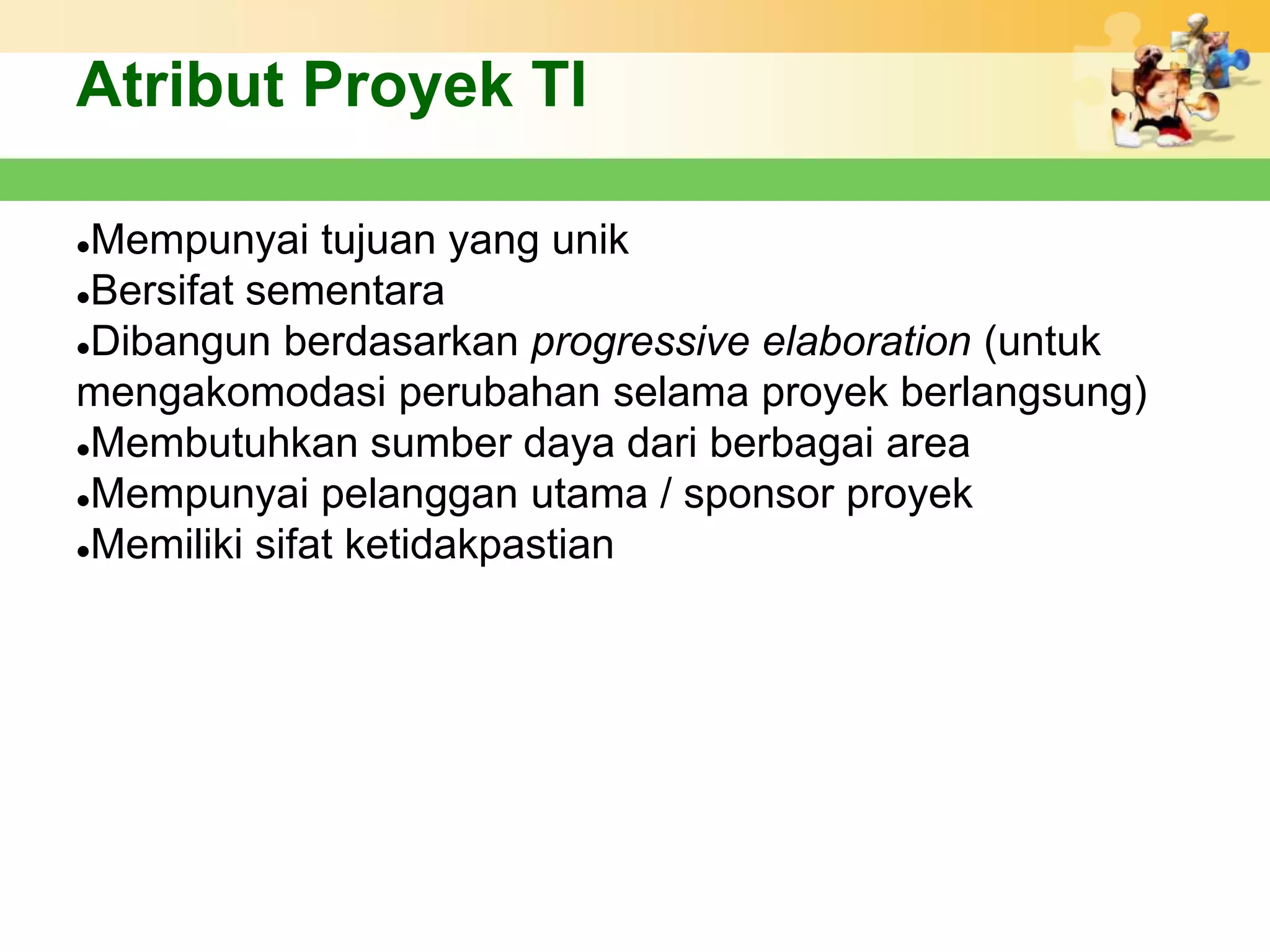 Atribut Proyek TI

Mempunyai tujuan yang unik
Bersifat sementara

Dibangun berdasarkan progressive elaboration (untuk

mengakomodasi perubahan selama proyek berlangsung)
Membutuhkan sumber daya dari berbagai area

Mempunyai pelanggan utama / sponsor proyek

Memiliki sifat ketidakpastian
 