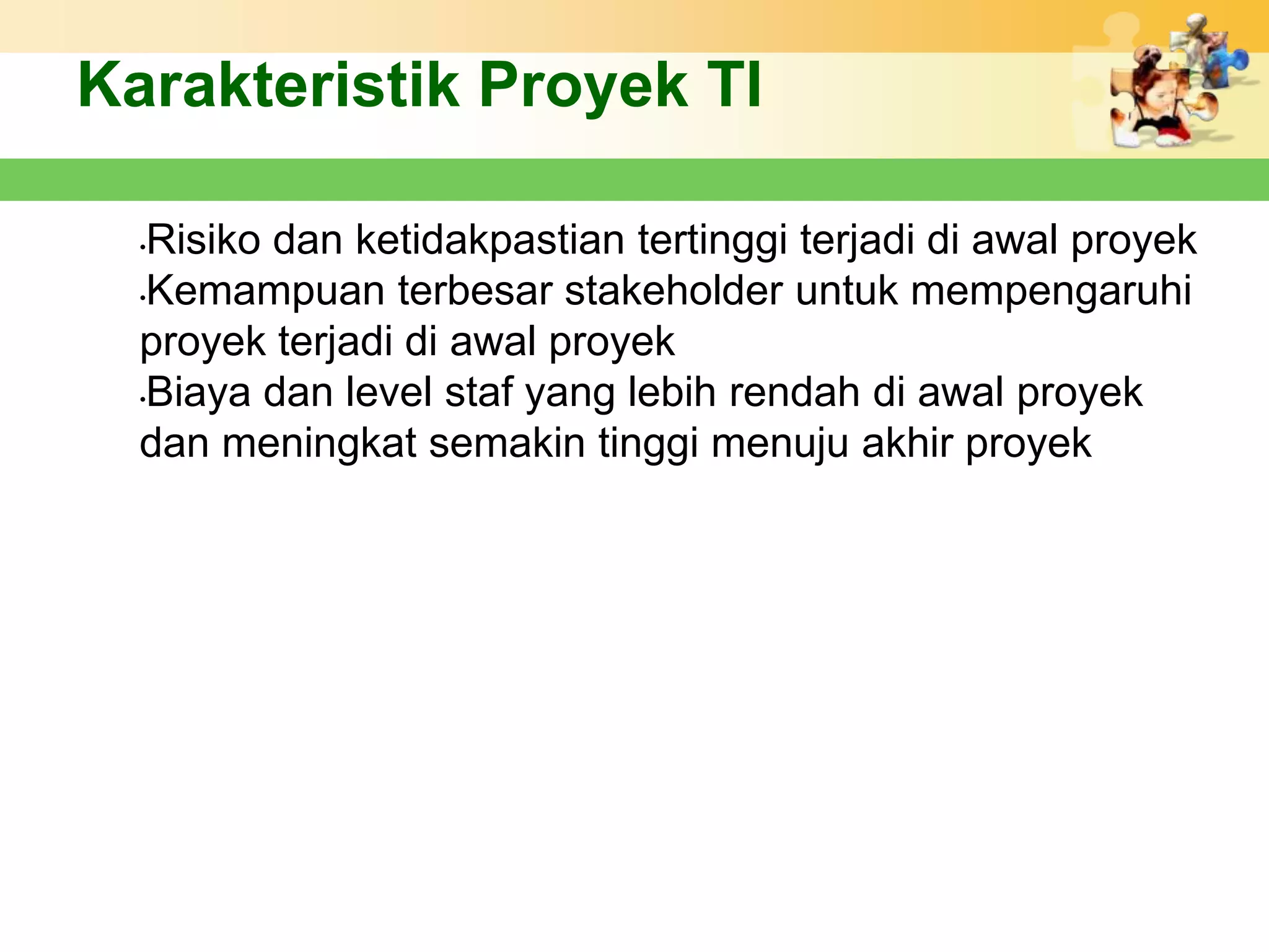 Karakteristik Proyek TI

  •Risiko dan ketidakpastian tertinggi terjadi di awal proyek
  •Kemampuan terbesar stakeholder untuk mempengaruhi

  proyek terjadi di awal proyek
  •Biaya dan level staf yang lebih rendah di awal proyek

  dan meningkat semakin tinggi menuju akhir proyek
 