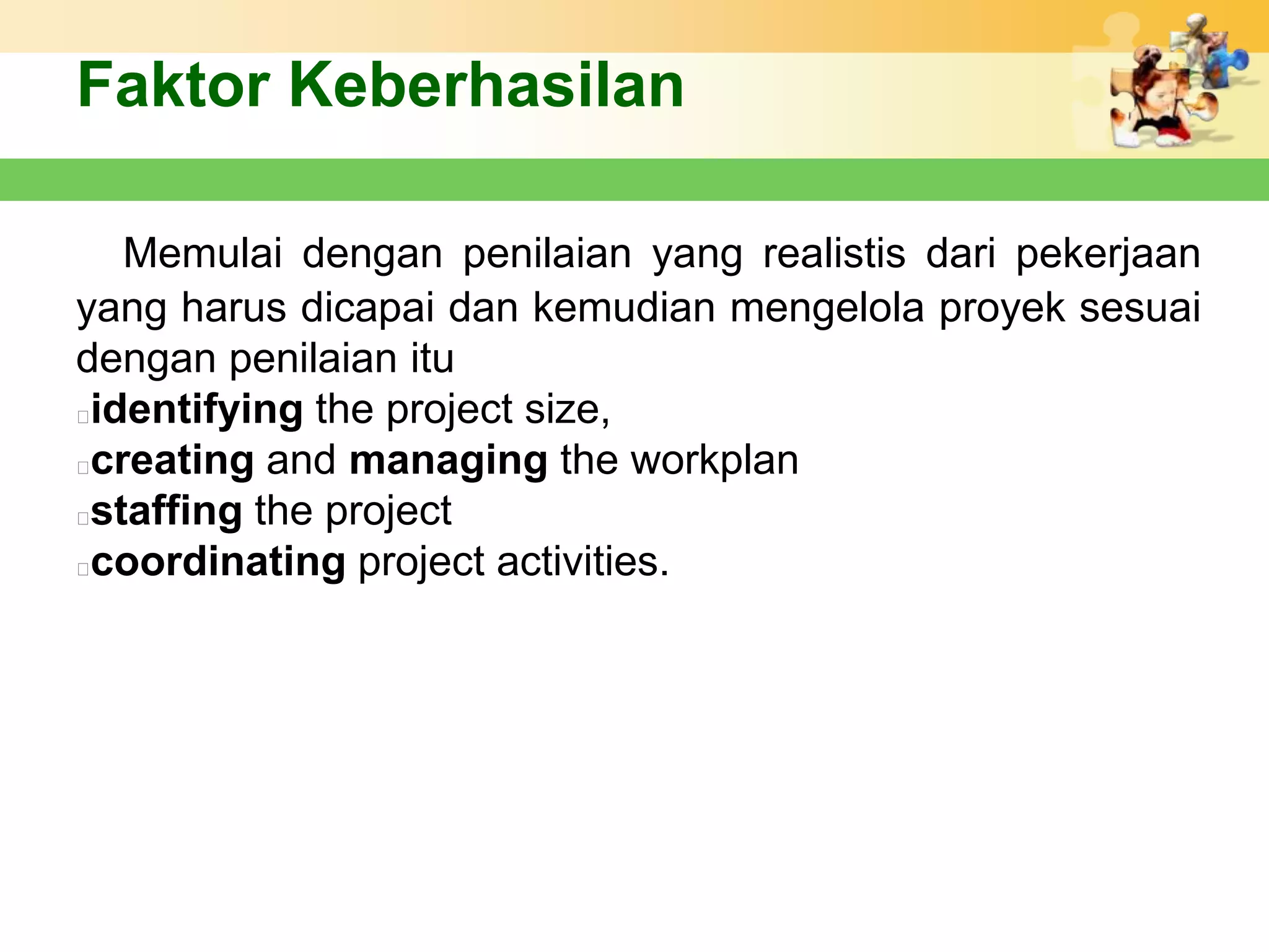 Faktor Keberhasilan

   Memulai dengan penilaian yang realistis dari pekerjaan
yang harus dicapai dan kemudian mengelola proyek sesuai
dengan penilaian itu
identifying the project size,
creating and managing the workplan
staffing the project
coordinating project activities.
 