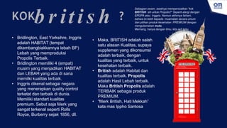 b r it i s h
KOK ?
• Bridlington, East Yorksihre, Inggris
adalah HABITAT (tempat
dikembangbiakkannya lebah BP)
Lebah yang memproduksi
Propolis Terbaik.
• Bridlington memiliki 4 (empat)
musim yang menjadikan HABITAT
dan LEBAH yang ada di sana
memilki kualitas terbaik.
• Inggris dikenal sebagai negara
yang menerapkan quality control
terketat dan terbaik di dunia.
Memiliki standart kualitas
premium. Sebut saja Merk yang
sangat terkenal seperti Rolls
Royce, Burberry sejak 1856, dll.
• Maka, BRITISH adalah salah
satu alasan Kualitas, supaya
supplemen yang dikonsumsi
adalah terbaik, dengan
kualitas yang terbaik, untuk
kesehatan terbaik.
• British adalah Habitat dan
kualitas terbaik. Propolis
adalah Hasil Lebah terbaik.
Maka British Propolis adalah
TERBAIK sebagai produk
PREMIUM.
• “Merk British, Hati Mekkah”
kata mas Ippho Santosa
Sebagian awam, awalnya mempersoalkan “kok
BRITISH sih untuk Propolis?“ Seperti alergi dengan
EROPA atau Inggris. Namun akhirnya faham,
bahwa ini lebih kepada muamalah secara umum
dan pilihan produk kesehatan PREMIUM dengan
mengutamakan mutu.
Memang, hanya dengan Ilmu, kita jadi tahu.
 