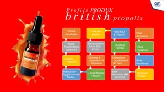 Produk
Kesehatan
Murni
Propolis(tanpa
campuran)
Kualitas
Premium
Berasal dari
Inggris (standar
Mutu)
Lebah Habitat
4 Musim
Dikemas &
dipasarkan di
Indonesia
Flavonoid lebih
banyak (Data
BPOM)
Tidak ber-
alkohol
Halal MUI
& Inggris
Sertifikat
BPOM
Khasiatnya
cepat terasa
(21 hari)
tidak
ditemukan efek
samping
Kemasan
T
erjaga
Beda
Kentalnya
Khas
Rasanya
Khas
Aromanya
P r o f i l e PRODUK
b r i t i s h p r o p o l i s
 