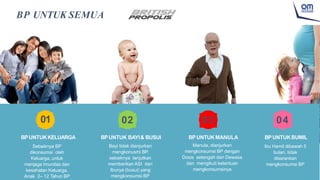 BP UNTUK SEMUA
01
BPUNTUKKELUARGA
Sebaiknya BP
dikonsumsi oleh
Keluarga, untuk
menjaga Imunitas dan
kesehatan Keluarga.
Anak 2– 12 Tahun BP
02
BPUNTUK BAYI& BUSUI
Bayi tidak dianjurkan
mengkonusmi BP,
sebaiknya lanjutkan
memberikan ASI dan
Ibunya (busui) yang
mengkonsumsi BP
03
BPUNTUK MANULA
Manula, dianjurkan
mengkonsumsi BP dengan
Dosis setengah dari Dewasa
dan mengikuti ketentuan
mengkonsumsinya
04
BPUNTUKBUMIL
Ibu Hamil dibawah 5
bulan, tidak
disarankan
mengkonsumsi BP
 