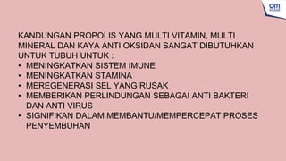 KANDUNGAN PROPOLIS YANG MULTI VITAMIN, MULTI
MINERAL DAN KAYA ANTI OKSIDAN SANGAT DIBUTUHKAN
UNTUK TUBUH UNTUK :
• MENINGKATKAN SISTEM IMUNE
• MENINGKATKAN STAMINA
• MEREGENERASI SEL YANG RUSAK
• MEMBERIKAN PERLINDUNGAN SEBAGAI ANTI BAKTERI
DAN ANTI VIRUS
• SIGNIFIKAN DALAM MEMBANTU/MEMPERCEPAT PROSES
PENYEMBUHAN
 