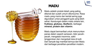 Madu adalah produk lebah yang paling
dikenal dan sudah umum dikonsumsi. Rasa
madu yang manis dan kental sering juga
digunakan untuk pengganti gula yang lebih
sehat. Kandungan dalam madu antara lain,
fruktosa, glukosa, riboflavin, berbagai
mineral, protein dan vitamin.
Madu dapat bermanfaat untuk menurunkan
panas dalam seperti sariawan, bibir pecah-
pecah, mengatasi insomnia, sakit
tenggorokan dan mengobati luka di kulit.
Dan banyak lagi manfaat lainnya dari Madu
dari berbagai penelitian-penelitian modern.
MADU
 