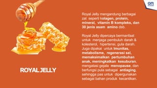 Royal Jelly mengandung berbagai
zat seperti kolagen, protein,
mineral, vitamin B kompleks, dan
30 jenis asam amino dsb.
Royal Jelly dipercaya bermanfaat
untuk menjaga pembuluh darah &
kolesterol, hipertensi, gula darah.
Juga dipakai untuk Imunitas,
metabolisme, regenerasi sel,
memaksimalkan pertumbuhan
anak, meningkatkan kesuburan,
mengatasi gejala menopause, dan
berfungsi pula sebagai antiaging,
sehingga pas untuk dipergunakan
sebagai bahan produk kecantikan.
ROYALJELLY
 