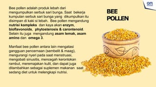 Bee pollen adalah produk lebah dari
mengumpulkan serbuk sari bunga. Saat bekerja
kumpulan serbuk sari bunga yang dikumpulkan itu
disimpan di kaki si lebah. Bee pollen mengandung
nutrisi kompleks dan kaya akan enzym,
bioflavonoids, phytosterosis & carontenoid.
Selain itu juga mengandung asam lemak, asam
amino dan omega 3.
Manfaat bee pollen antara lain mengatasi
gangguan pencernaan (sembelit & maag),
mengurangi nyeri pada saat menstruasi,
mengobati sinusitis, mencegah kerontokan
rambut, meremajakan kulit, dan dapat juga
ditambahkan sebagai suplemen makanan saat
sedang diet untuk melengkapi nutrisi.
BEE
POLLEN
 