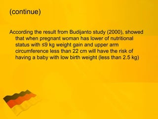 (continue)
According the result from Budijanto study (2000), showed
that when pregnant woman has lower of nutritional
status with ≤9 kg weight gain and upper arm
circumference less than 22 cm will have the risk of
having a baby with low birth weight (less than 2.5 kg)
 