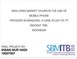 ANALYZING MARKET CHURN IN THE USE OF
                    MOBILE PHONE
     PROVIDER IN BANDUNG; A CASE STUDY OF PT
                    INDOSAT TBK.
                     INDONESIA




FINAL PROJECT BY:
IHSAN NUR HADI
19007007
                                               1
 