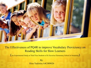 The Effectiveness of PQ4R to improve Vocabulary Proviciency on
                Reading Skills for Slow Learners
    (An Experimental Study at Third Year Students of St Xaverius Elementary School in Semarang)
                                       By:
                            Hino Yudistira A4C009026
 