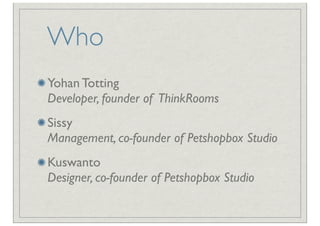 Who
Yohan Totting
Developer, founder of ThinkRooms
Sissy
Management, co-founder of Petshopbox Studio
Kuswanto
Designer, co-founder of Petshopbox Studio
 