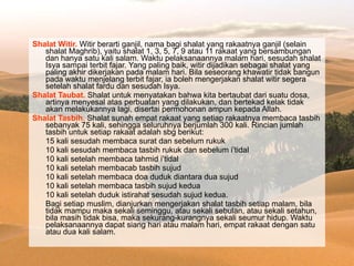 Shalat Witir.  Witir berarti ganjil, nama bagi shalat yang rakaatnya ganjil (selain shalat Maghrib), yaitu shalat 1, 3, 5, 7, 9 atau 11 rakaat yang bersambungan dan hanya satu kali salam. Waktu pelaksanaannya malam hari, sesudah shalat Isya sampai terbit fajar. Yang paling baik, witir dijadikan sebagai shalat yang paling akhir dikerjakan pada malam hari. Bila seseorang khawatir tidak bangun pada waktu menjelang terbit fajar, ia boleh mengerjakan shalat witir segera setelah shalat fardu dan sesudah Isya. Shalat Taubat.  Shalat untuk menyatakan bahwa kita bertaubat dari suatu dosa, artinya menyesal atas perbuatan yang dilakukan, dan bertekad kelak tidak akan melakukannya lagi, disertai permohonan ampun kepada Allah. Shalat Tasbih.  Shalat sunah empat rakaat yang setiap rakaatnya membaca tasbih sebanyak 75 kali, sehingga seluruhnya berjumlah 300 kali. Rincian jumlah tasbih untuk setiap rakaat adalah sbg berikut:  15 kali sesudah membaca surat dan sebelum rukuk  10 kali sesudah membaca tasbih rukuk dan sebelum i’tidal  10 kali setelah membaca tahmid i’tidal  10 kali setelah membacab tasbih sujud  10 kali setelah membaca doa duduk diantara dua sujud  10 kali setelah membaca tasbih sujud kedua  10 kali setelah duduk istirahat sesudah sujud kedua.  Bagi setiap muslim, dianjurkan mengerjakan shalat tasbih setiap malam, bila tidak mampu maka sekali seminggu, atau sekali sebulan, atau sekali setahun, bila masih tidak bisa, maka sekurang-kurangnya sekali seumur hidup. Waktu pelaksanaannya dapat siang hari atau malam hari, empat rakaat dengan satu atau dua kali salam.  