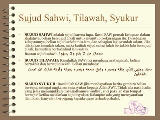 Sujud Sahwi, Tilawah, Syukur SUJUD SAHWI  adalah sujud karena lupa. Rasul SAW pernah kelupaan dalam shalatnya, beliau bersujud 2 kali untuk menutupi kekurangan itu. Di sebagian kelupaannya, beliau sujud sebelum salam, dan sebagian lagi sesudah salam. Jika dilakukan sesudah salam, maka kaifiah sujud sahwi ialah bertakbir lalu bersujud 2 kali, kemudian bertasyahud lalu salam. Bacaan sujud sahwi:  سبحان من لا ينام ولا يسهوا SUJUD TILAWAH:  Rasulullah SAW jika membaca ayat sajadah, beliau bertakbir dan bersujud sekali. Beliau membaca: سجد وجهي للذي خلقه وصوره وشق سمعه وبصره بحوله وقوته تبارك الله احسن الخالقين SUJUD SYUKUR:  Rasulullah SAW jika mendapatkan berita gembira beliau bersujud sebagai ungkapan rasa syukur kepada Allah SWT. Tidak ada nash hadis yang jelas menunjukkan disyariatkannya wudhu’, suci pakaian dan tempat bersujud ketika melakukan sujud syukur. Kalaupun ada yang mensyaratkan demikian, hanyalah berpegang kepada qiyas terhadap shalat. 