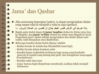 Jama’ dan Qashar ► Jika seseorang bepergian (safar), ia dapat mengerjakan shalat yang empat raka’at menjadi 2 raka’at saja (qashar). واذا ضربتم في الارض فليس عليكم جناح ان تقصرو من الصلاة .  النساء   101 ► Begitu pula shalat dapat di- jama’ taqdim  (Ashar ke Zuhur atau Isya ke Magrib), dan  jama’ ta’khir  (Zuhur ke Ashar atau Magrib ke Isya). Pengertian jama’ shalat adalah mengerjakan dua shalat dalam satu waktu, baik dimajukan atau diakhirkan. ► Beberapa kondisi shalat boleh dijama’ adalah: - Ketika berada di Arafah dan Muzdalifah (saat haji). - Ketika berada dalam keadaan safar - Kondisi hujan (rukhshah ini khusus bagi orang yang bershalat    jama’ah di masjid yang datang dari jauh  dan mengalami masyaqqah    di perjalanan). - Kondisi sakit atau uzur - Jama’ karena hajat (keperluan mendesak), asalkan tidak menjadi    kebiasaan. 