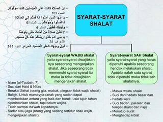 - Islam (al-Taubah: 7). - Suci dari Haid & Nifas - Berakal Sehat (orang gila, mabuk, pingsan tidak wajib shalat) - Baligh. Untuk mumayyiz (anak yang sudah dapat    membedakan antara yang baik dan buruk, usia tujuh tahun    diperintahkan shalat, tapi belum wajib). - Telah sampai da'wah kepadanya. - Sadar atau jaga (orang yang sedang tertidur tidak wajib    mengerjakan shalat)   - Masuk waktu shalat - Suci dari hadats besar dan - hadats kecil - Suci badan, pakaian dan    tempat shalat dari najis  - Menutup aurat  - Menghadap kiblat إِنَّ الصَّلاَةَ كَانَتْ عَلَى الْمُؤْمِنِيْنَ كِتَابًا مَوْقُوْتًا .  النساء  103 يَا   أَيُّهَا الَّذِيْنَ آمَنُوا إِذَا قُمْتُمْ إِلَى الصَّلاَةِ فَاغْسِلُوا   وُجُوْهَكُمْ   ...  المائدة  6 وَثِيَابَكَ فَطَهِّرْ .   المدثر  4 لاَ تُقْبَلُ صَلاَةُ مَنْ أَحْدَثَ حَتَّى يَتَوَضَّأَ يَا بَنِي آدَمَ خُذُوا زِيْنَتَكُمْ عِنْدَ كُلِّ مَسْجِدٍ .  الأعراف  31 فَوَلِّ وَجْهَكَ شَطْرَ الْمَسْجِدِ الْحَرَامِ .  البقرة   144   SYARAT-SYARAT SHALAT Syarat-syarat WAJIB shalat  yaitu syarat-syarat diwajibkan nya seseorang mengerjakan shalat. Jika seseorang tidak memenuhi syarat-syarat itu maka ia tidak diwajibkan mengerjakan shalat. Syarat-syarat SAH Shalat  yaitu syarat-syarat yang harus dipenuhi apabila seseorang hendak melakukan shalat. Apabila salah satu syarat tidak dipenuhi maka tidak sah shalatnya. 