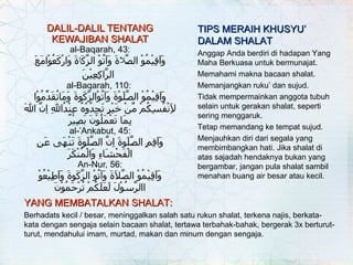 DALIL-DALIL TENTANG KEWAJIBAN SHALAT al-Baqarah, 43: وَاَقِيْمُوْ الصَّ لا ةَ وَآتُوْ الزَّكَ ا ةَ   وَارْكَعُوْامَعَ الرَّاكِعِيْنَ   al-Baqarah, 110:  وَاَقِيْمُوْ الصَّلَوْةَ وَآتُوْالزَّكَوةَ وَمَاتُقَدِّمُوْا لاَِنْفُسِكُمْ مِّنْ خَيْرٍ تَجِدُوْهُ عِنْدُاللهِ اِنَّ اللهَ بِمَا تَعْمَلُوْنَ بَصِيْرٌ al-’Ankabut, 45: وَاَقِمِ الصَّلَوةَ اِنَّ الصَّلَوةَ تَنْهَى عَنِ الْفَحْشَاءِ وَالْمُنْكَرَ An-Nur, 56: وَاَقِيْمُوْ الصَّلاَةَ وَآتُوْ الزَّكَوةَ وَاَطِيْعُوْ االرَّسُوْلَ لَعَلَكُمْ تُرْحَمُوْنَ YANG MEMBATALKAN SHALAT:   Berhadats kecil / besar, meninggalkan salah satu rukun shalat, terkena najis, berkata-kata dengan sengaja selain bacaan shalat, tertawa terbahak-bahak, bergerak 3x berturut-turut, mendahului imam, murtad, makan dan minum dengan sengaja. TIPS MERAIH KHUSYU’ DALAM SHALAT Anggap Anda berdiri di hadapan Yang Maha Berkuasa untuk bermunajat. Memahami makna bacaan shalat. Memanjangkan ruku’ dan sujud. Tidak mempermainkan anggota tubuh selain untuk gerakan shalat, seperti sering menggaruk. Tetap memandang ke tempat sujud. Menjauhkan diri dari segala yang membimbangkan hati. Jika shalat di atas sajadah hendaknya bukan yang bergambar, jangan pula shalat sambil menahan buang air besar atau kecil. 
