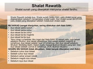 Shalat Rawatib Shalat sunah yang dikerjakan menyertai shalat fardhu. Shalat Rawatib terbagi dua: Shalat sunah QABLIYAH, yaitu shalat sunat yang dilaksanakan sebelum mengerjakan shalat wajib. Dan shalat sunah BA'DIYAH, yaitu shalat yang dikerjakan setelah melakukan shalat wajib. MU’AKKAD (sangat dianjurkan, sering dilakukan oleh Nabi SAW.) : dua rakaat qabla subuh dua rakaat qabla zuhur dua rakaat ba’da zuhur dua rakaat ba’da maghrib dua rakaat ba’da isya  “ Ibnu Umar r.a berkata: Aku ingat dari Nabi SAW 10 rakaat yaitu: dua rakaat sebelum Dhuhur, dua rakaat setelahnya, dua rakaat setelah maghrib di rumahnya, dua rakaat setelah Isya' di rumahnya, dan dua rakaat sebelum Shubuh. Muttafaq Alaihi. Dalam suatu riwayat Bukhari-Muslim yang lain: Dan dua rakaat setelah Jum'at di rumahnya. (H.R. Bukhari Muslim) GHAIRU MU’AKKAD (tidak dikuatkan,  tidak banyak dikerjakan oleh Nabi): Sebelum zuhur dua rokaat Setelah zuhur dua rokaat Sebelum ashar empat rokaat Sebelum magrib dua rokaat Sebelum isya dua rokaat   